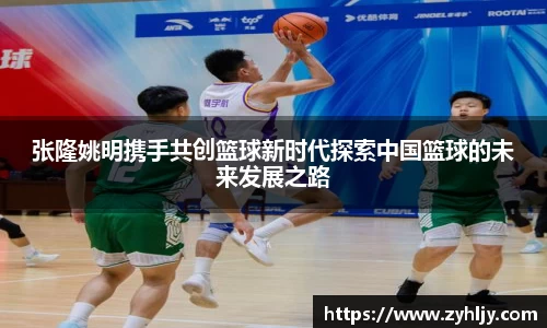 张隆姚明携手共创篮球新时代探索中国篮球的未来发展之路